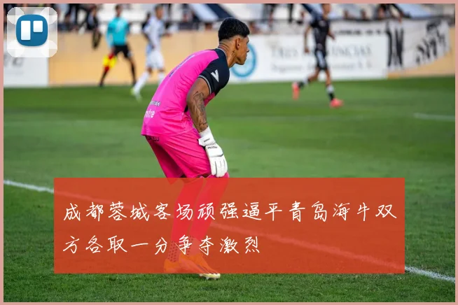 成都蓉城客场顽强逼平青岛海牛双方各取一分争夺激烈