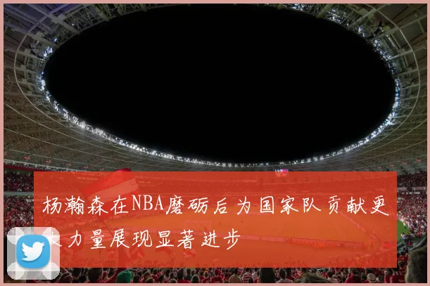 杨瀚森在NBA磨砺后为国家队贡献更大力量展现显著进步