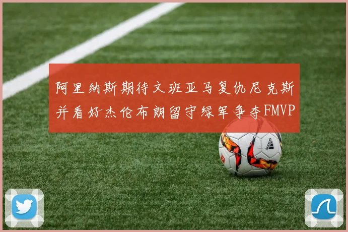 阿里纳斯期待文班亚马复仇尼克斯并看好杰伦布朗留守绿军争夺FMVP