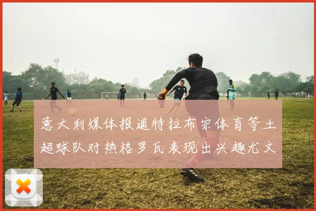 意大利媒体报道特拉布宗体育等土超球队对热格罗瓦表现出兴趣尤文图斯愿意出售这名球员