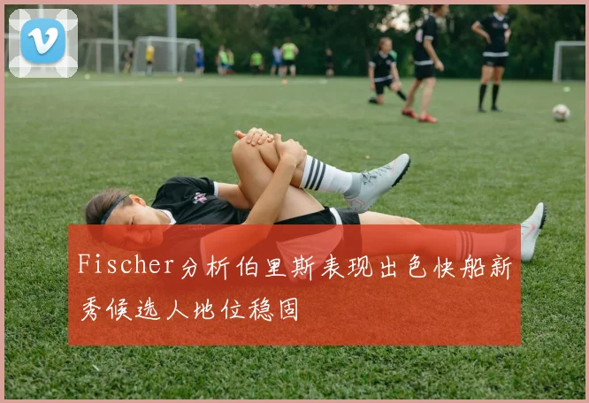 Fischer分析伯里斯表现出色快船新秀候选人地位稳固