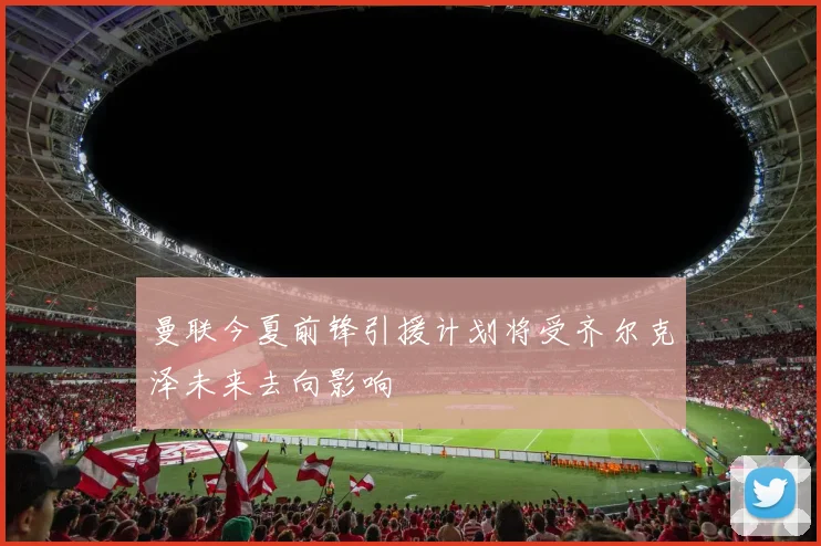 曼联今夏前锋引援计划将受齐尔克泽未来去向影响