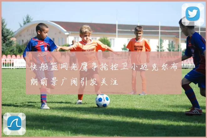 快船篮网老鹰争抢控卫小迈克尔布朗前景广阔引发关注