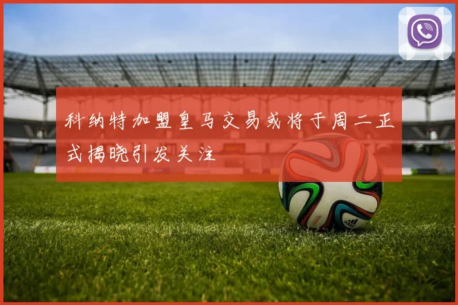 科纳特加盟皇马交易或将于周二正式揭晓引发关注