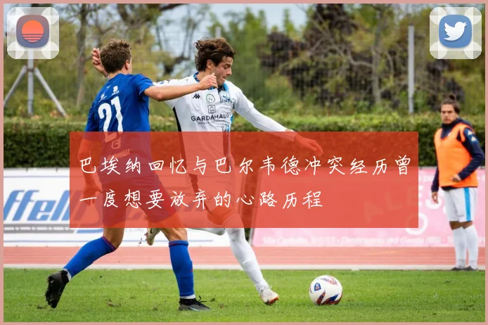 巴埃纳回忆与巴尔韦德冲突经历曾一度想要放弃的心路历程
