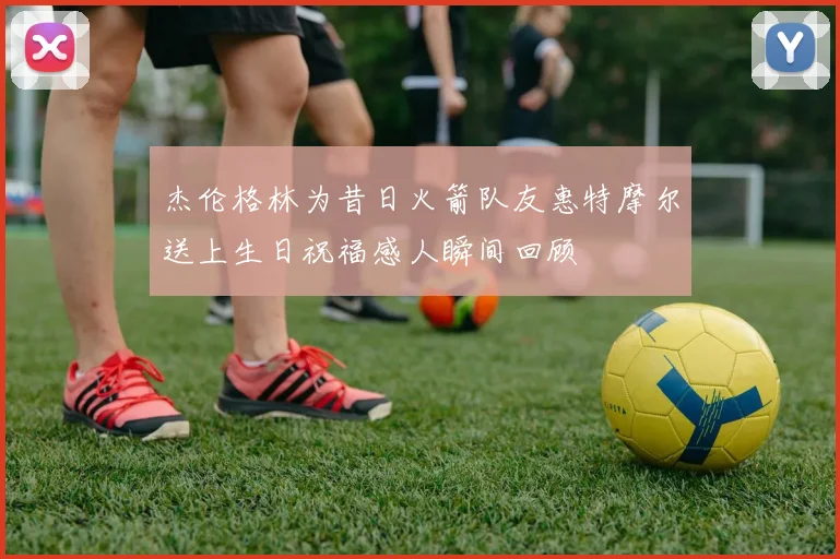 杰伦格林为昔日火箭队友惠特摩尔送上生日祝福感人瞬间回顾