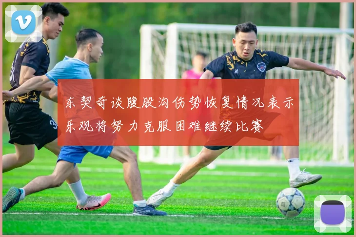 东契奇谈腹股沟伤势恢复情况表示乐观将努力克服困难继续比赛