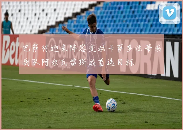 巴萨将迎来阵容变动卡萨多法蒂或离队阿尔瓦雷斯成首选目标
