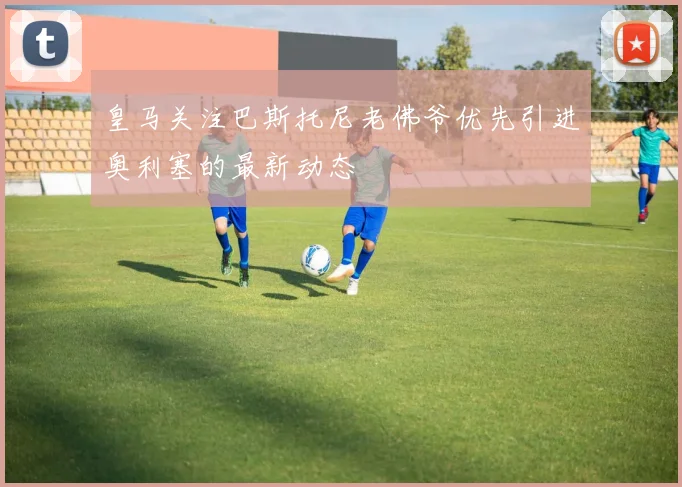 皇马关注巴斯托尼老佛爷优先引进奥利塞的最新动态