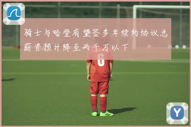 骑士与哈登有望签多年续约协议总薪资预计降至两千万以下