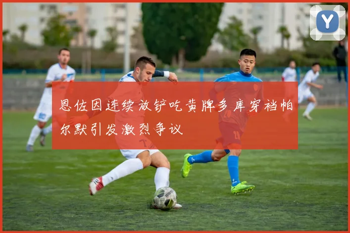 恩佐因连续放铲吃黄牌多库穿裆帕尔默引发激烈争议