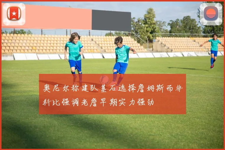 奥尼尔称建队基石选择詹姆斯而非科比强调老詹早期实力强劲
