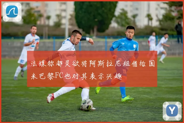 法媒称都灵欲将阿斯拉尼租借给国米巴黎FC也对其表示兴趣