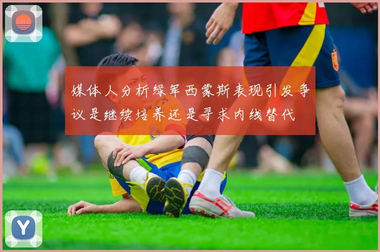 媒体人分析绿军西蒙斯表现引发争议是继续培养还是寻求内线替代