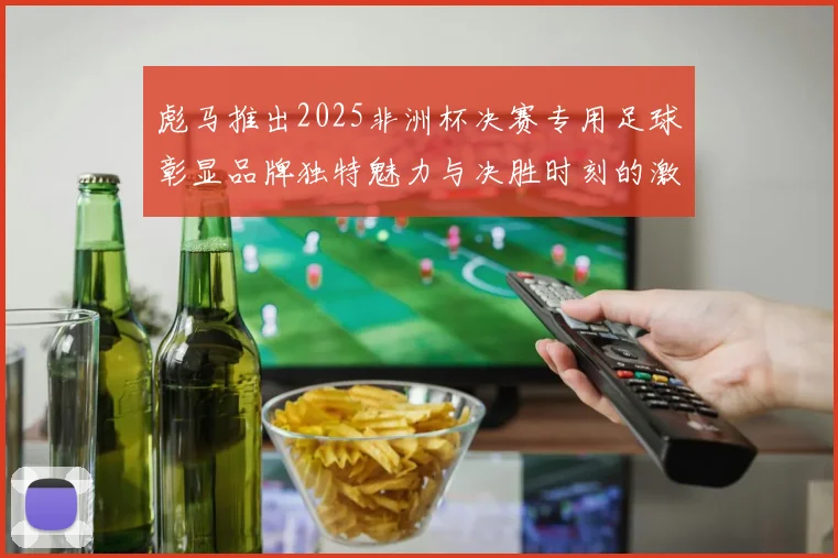 彪马推出2025非洲杯决赛专用足球彰显品牌独特魅力与决胜时刻的激情