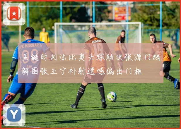 关键时刻法比奥头球助攻张源门线解围张玉宁补射遗憾偏出门框
