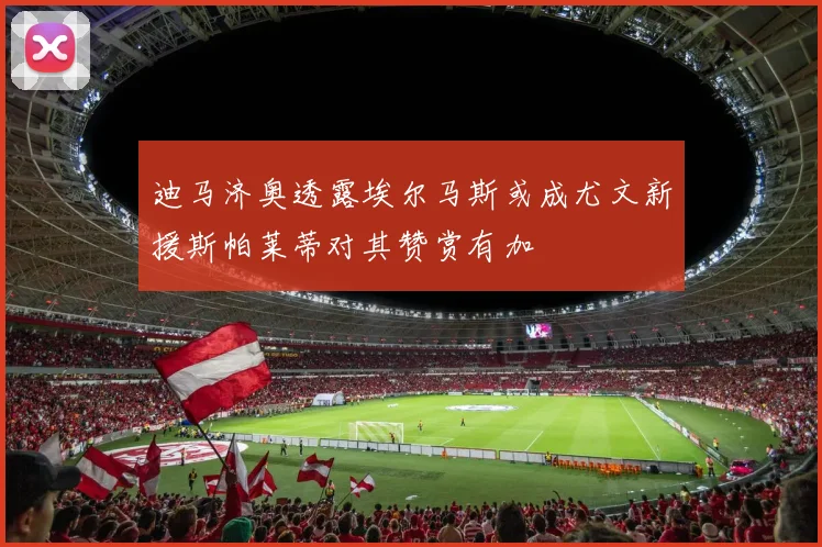 迪马济奥透露埃尔马斯或成尤文新援斯帕莱蒂对其赞赏有加
