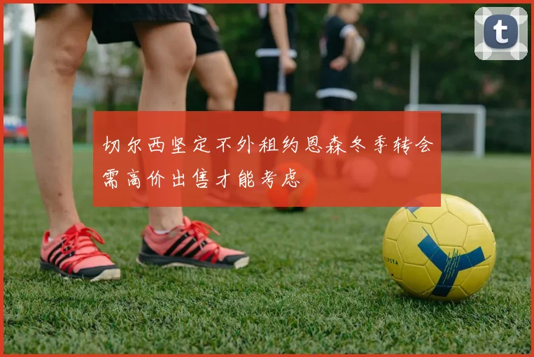 切尔西坚定不外租约恩森冬季转会需高价出售才能考虑